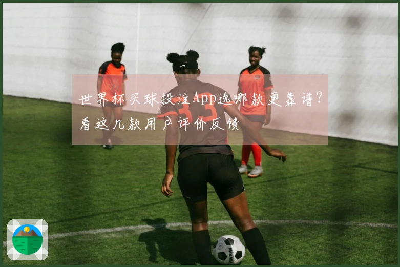 世界杯买球投注App选哪款更靠谱？看这几款用户评价反馈